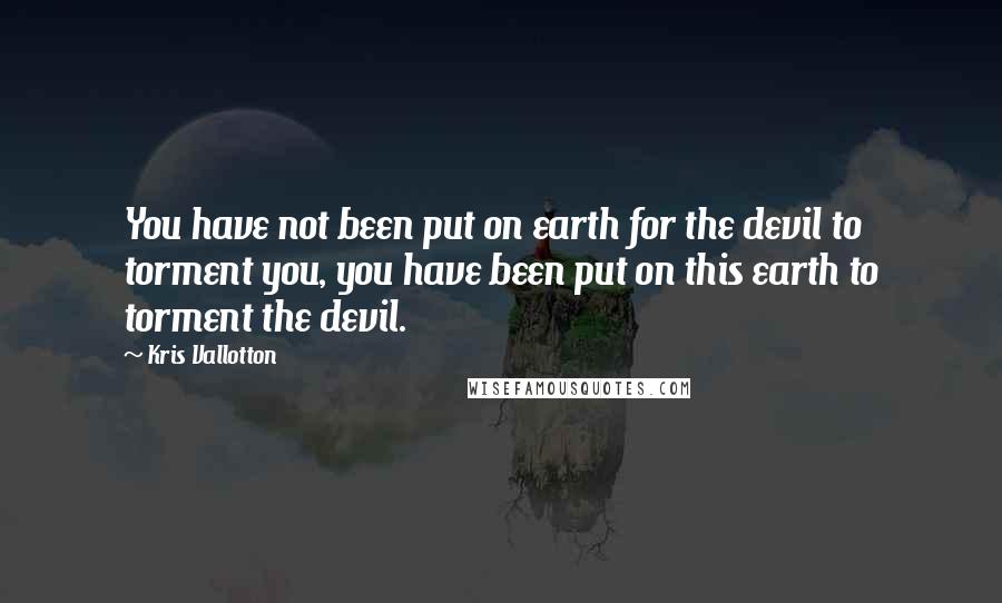 Kris Vallotton Quotes: You have not been put on earth for the devil to torment you, you have been put on this earth to torment the devil.
