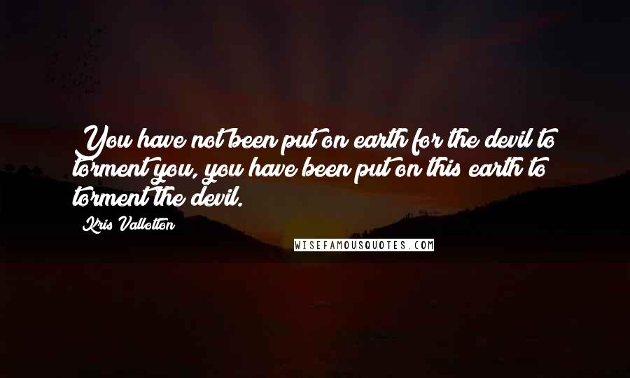 Kris Vallotton Quotes: You have not been put on earth for the devil to torment you, you have been put on this earth to torment the devil.