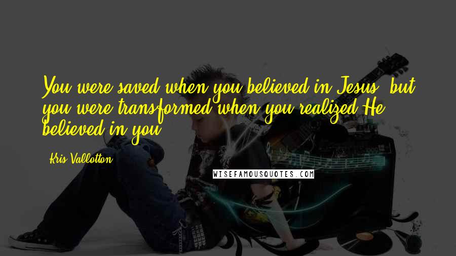 Kris Vallotton Quotes: You were saved when you believed in Jesus, but you were transformed when you realized He believed in you.