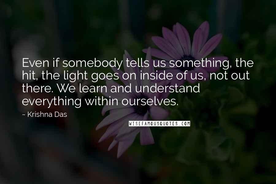 Krishna Das Quotes: Even if somebody tells us something, the hit, the light goes on inside of us, not out there. We learn and understand everything within ourselves.