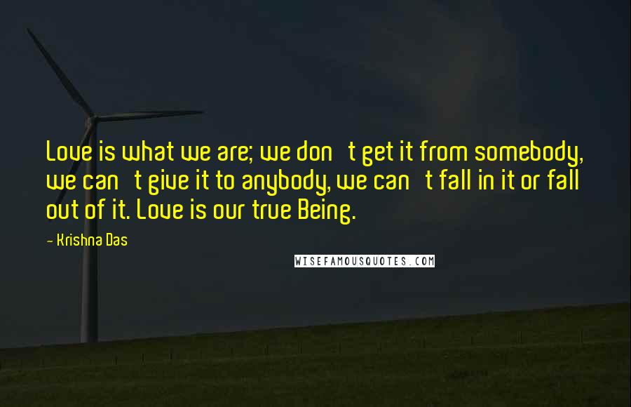 Krishna Das Quotes: Love is what we are; we don't get it from somebody, we can't give it to anybody, we can't fall in it or fall out of it. Love is our true Being.