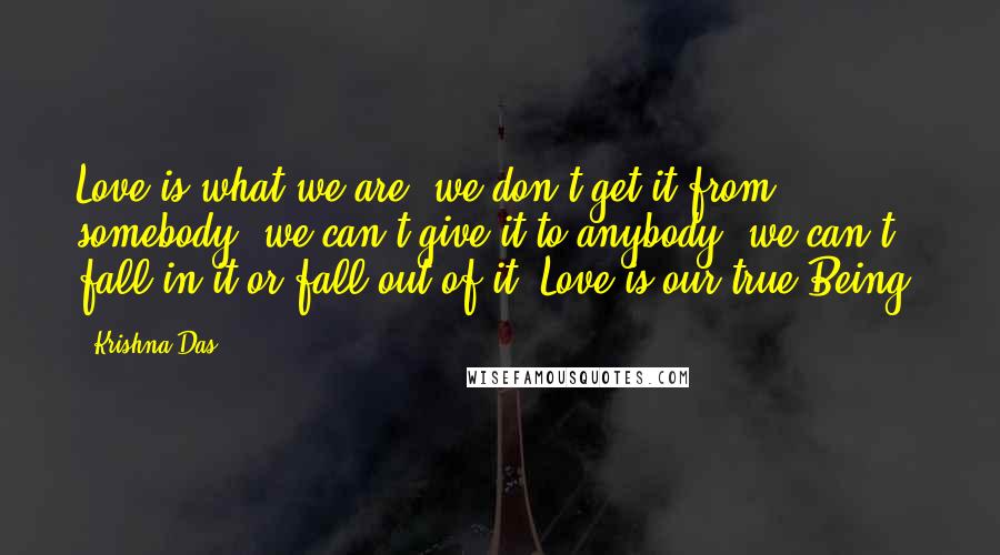 Krishna Das Quotes: Love is what we are; we don't get it from somebody, we can't give it to anybody, we can't fall in it or fall out of it. Love is our true Being.