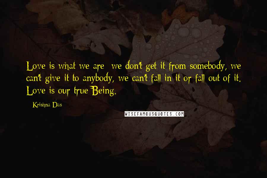 Krishna Das Quotes: Love is what we are; we don't get it from somebody, we can't give it to anybody, we can't fall in it or fall out of it. Love is our true Being.