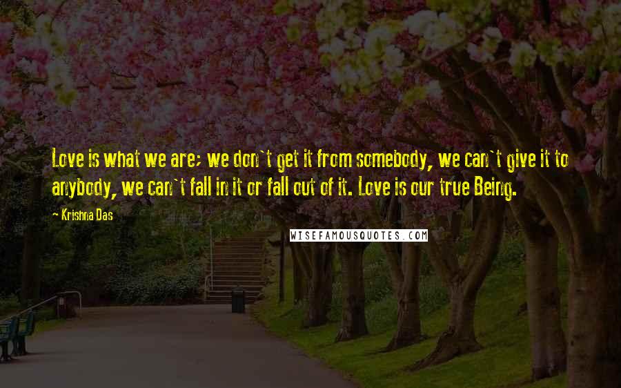 Krishna Das Quotes: Love is what we are; we don't get it from somebody, we can't give it to anybody, we can't fall in it or fall out of it. Love is our true Being.