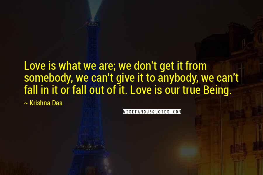 Krishna Das Quotes: Love is what we are; we don't get it from somebody, we can't give it to anybody, we can't fall in it or fall out of it. Love is our true Being.