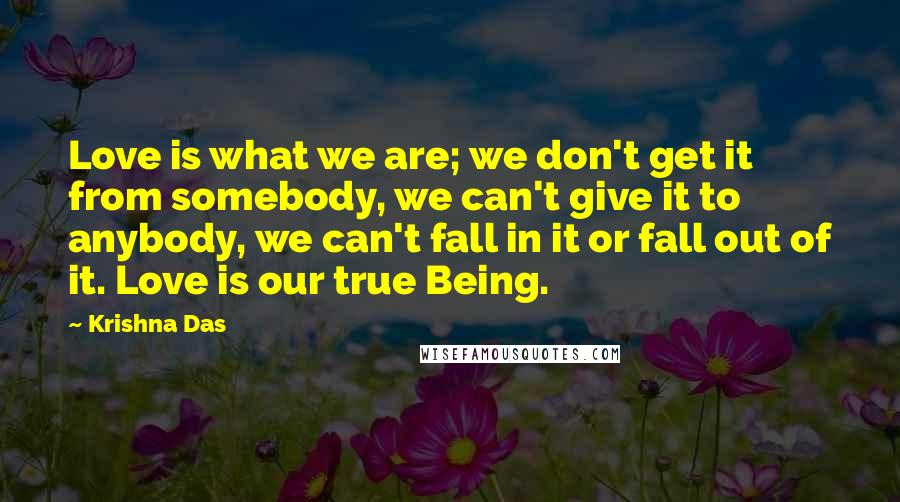 Krishna Das Quotes: Love is what we are; we don't get it from somebody, we can't give it to anybody, we can't fall in it or fall out of it. Love is our true Being.