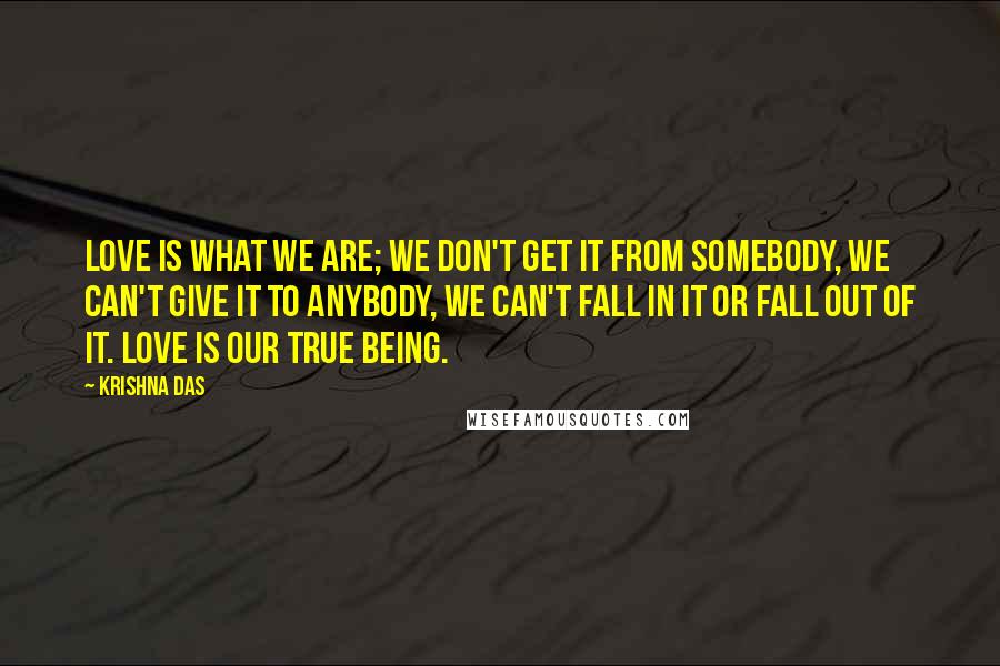 Krishna Das Quotes: Love is what we are; we don't get it from somebody, we can't give it to anybody, we can't fall in it or fall out of it. Love is our true Being.