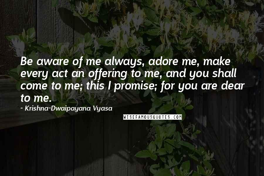 Krishna-Dwaipayana Vyasa Quotes: Be aware of me always, adore me, make every act an offering to me, and you shall come to me; this I promise; for you are dear to me.