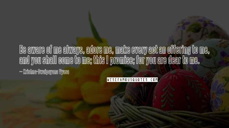 Krishna-Dwaipayana Vyasa Quotes: Be aware of me always, adore me, make every act an offering to me, and you shall come to me; this I promise; for you are dear to me.