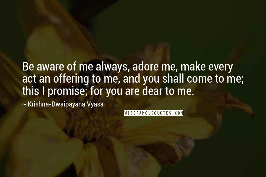 Krishna-Dwaipayana Vyasa Quotes: Be aware of me always, adore me, make every act an offering to me, and you shall come to me; this I promise; for you are dear to me.