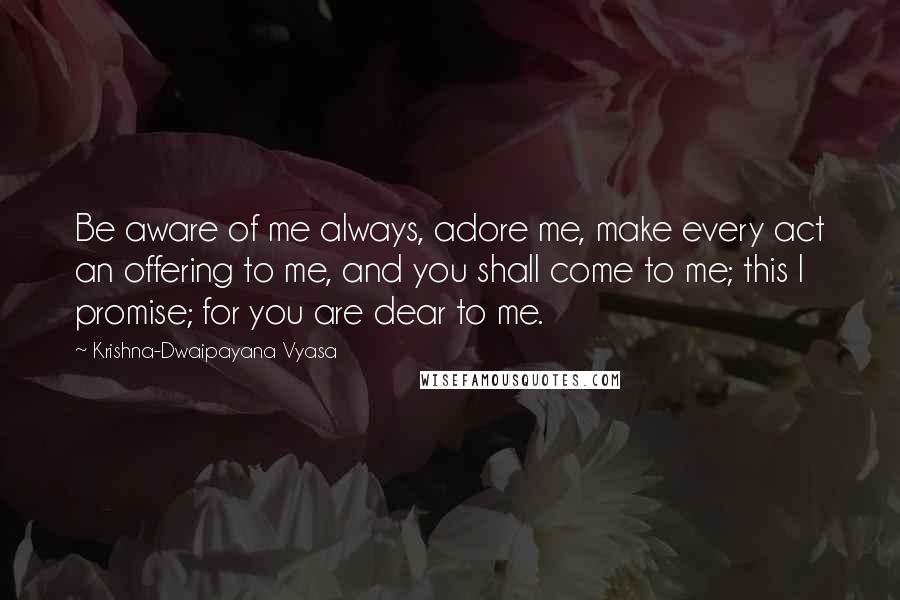Krishna-Dwaipayana Vyasa Quotes: Be aware of me always, adore me, make every act an offering to me, and you shall come to me; this I promise; for you are dear to me.