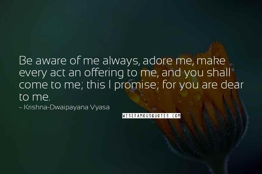 Krishna-Dwaipayana Vyasa Quotes: Be aware of me always, adore me, make every act an offering to me, and you shall come to me; this I promise; for you are dear to me.