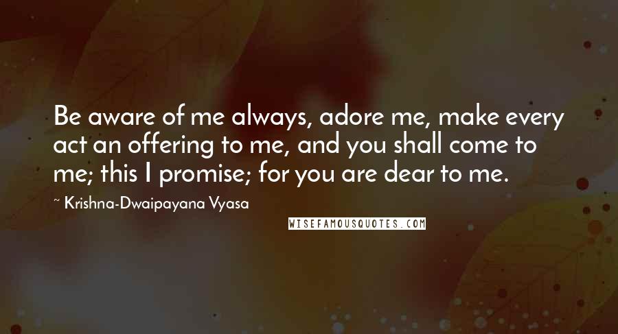 Krishna-Dwaipayana Vyasa Quotes: Be aware of me always, adore me, make every act an offering to me, and you shall come to me; this I promise; for you are dear to me.