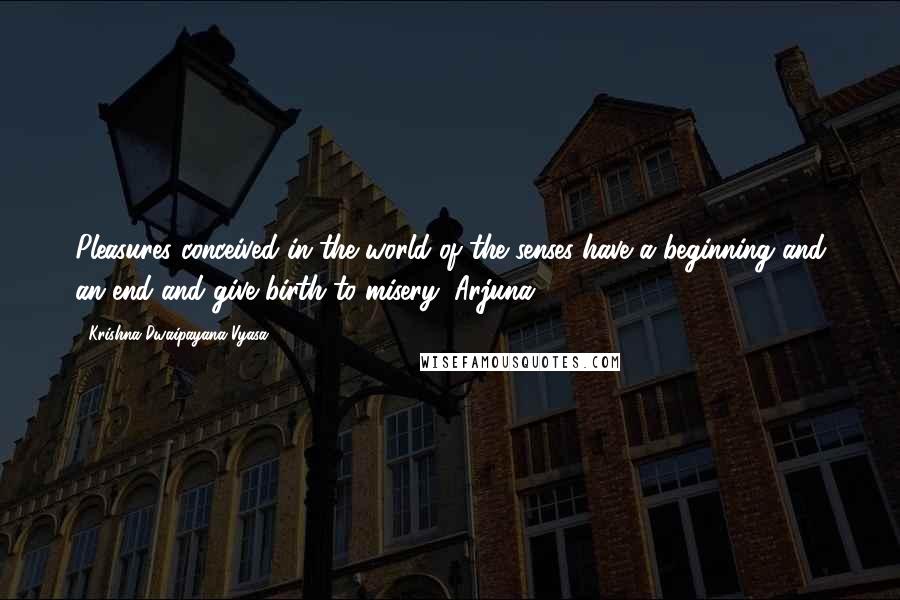 Krishna-Dwaipayana Vyasa Quotes: Pleasures conceived in the world of the senses have a beginning and an end and give birth to misery, Arjuna.