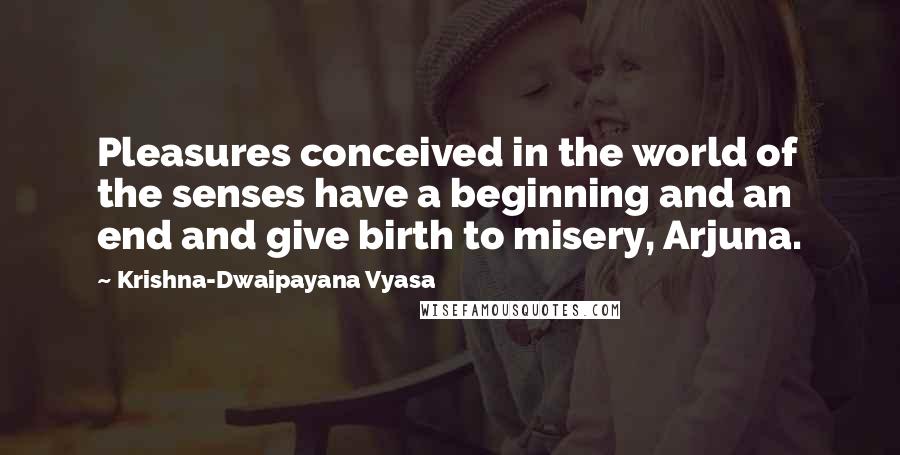 Krishna-Dwaipayana Vyasa Quotes: Pleasures conceived in the world of the senses have a beginning and an end and give birth to misery, Arjuna.
