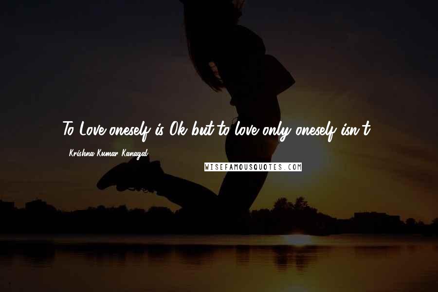 Krishna Kumar Kanagal Quotes: To Love oneself is Ok but,to love only oneself isn't!