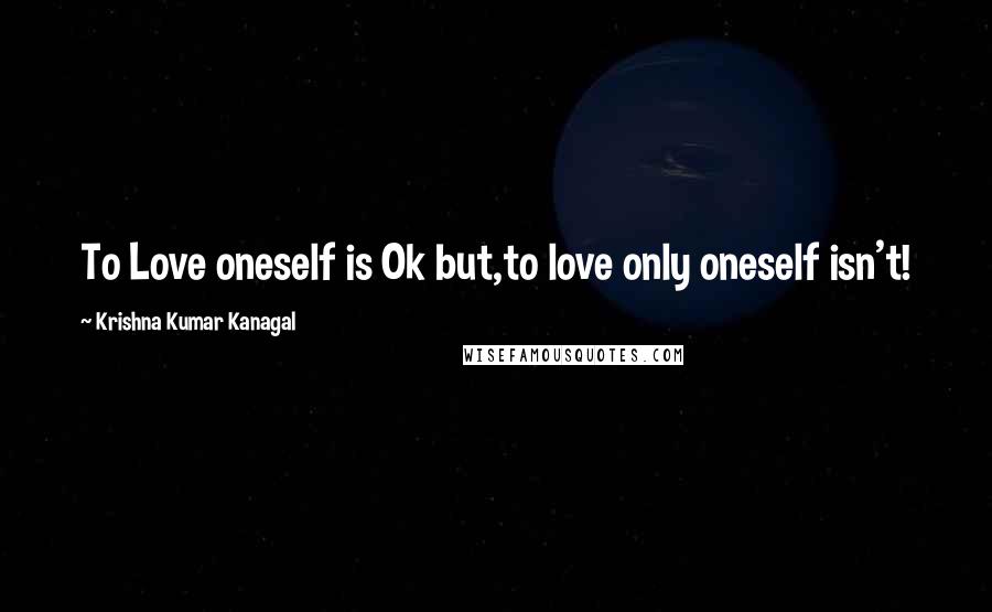 Krishna Kumar Kanagal Quotes: To Love oneself is Ok but,to love only oneself isn't!