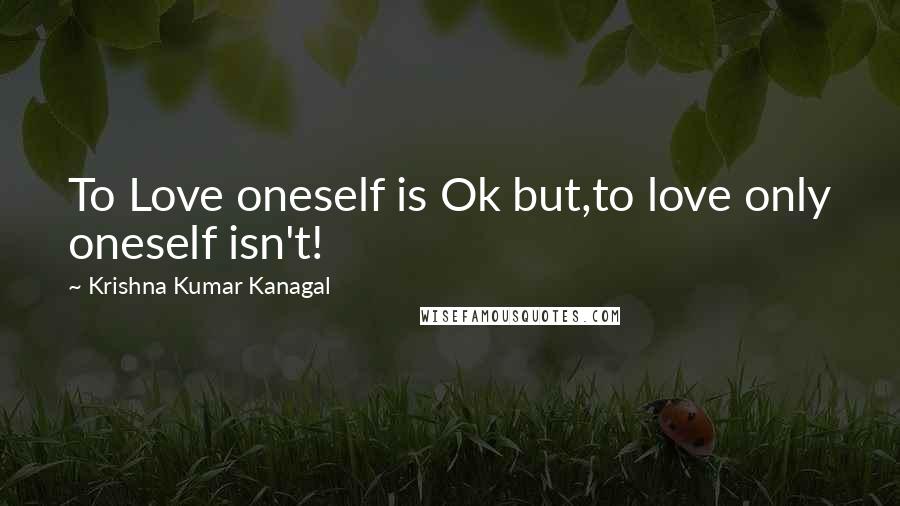 Krishna Kumar Kanagal Quotes: To Love oneself is Ok but,to love only oneself isn't!