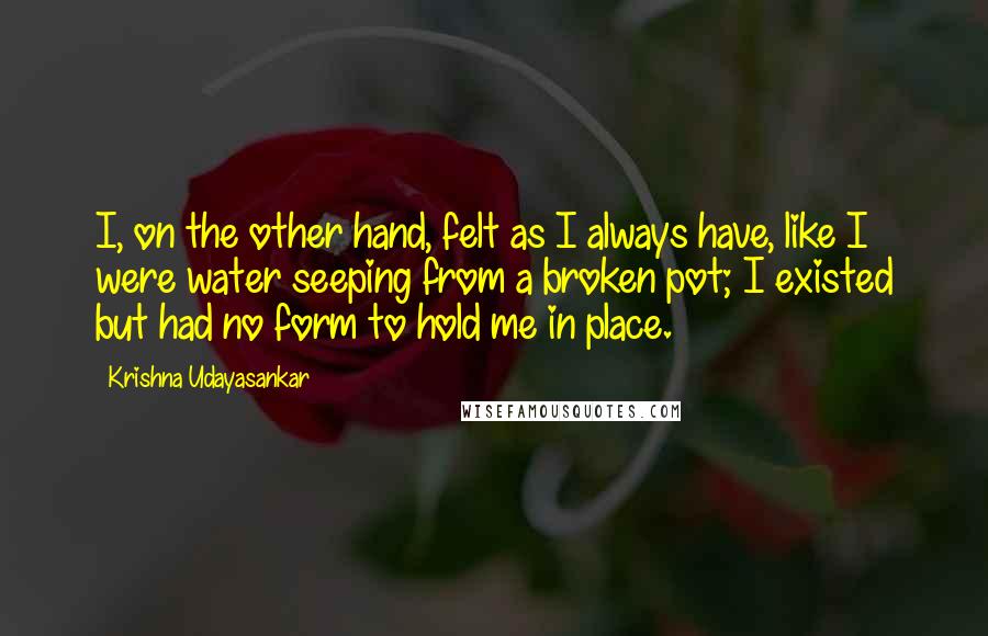 Krishna Udayasankar Quotes: I, on the other hand, felt as I always have, like I were water seeping from a broken pot; I existed but had no form to hold me in place.