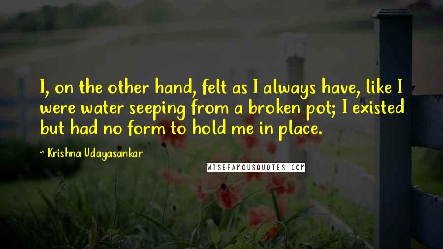 Krishna Udayasankar Quotes: I, on the other hand, felt as I always have, like I were water seeping from a broken pot; I existed but had no form to hold me in place.