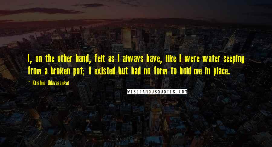 Krishna Udayasankar Quotes: I, on the other hand, felt as I always have, like I were water seeping from a broken pot; I existed but had no form to hold me in place.