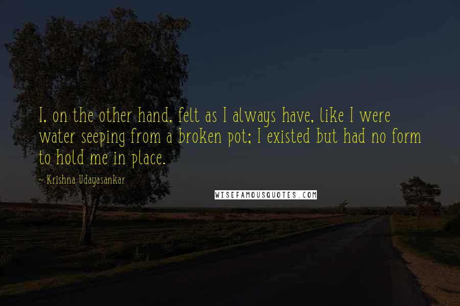 Krishna Udayasankar Quotes: I, on the other hand, felt as I always have, like I were water seeping from a broken pot; I existed but had no form to hold me in place.