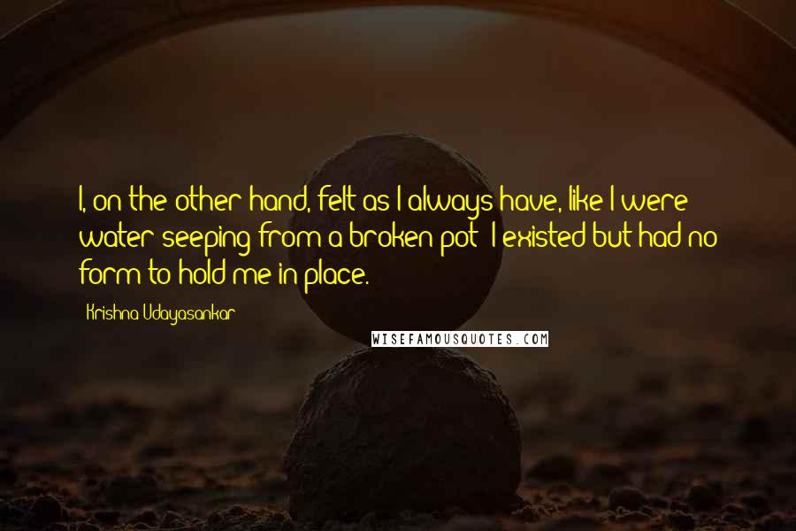 Krishna Udayasankar Quotes: I, on the other hand, felt as I always have, like I were water seeping from a broken pot; I existed but had no form to hold me in place.