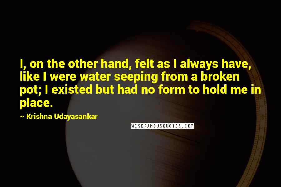 Krishna Udayasankar Quotes: I, on the other hand, felt as I always have, like I were water seeping from a broken pot; I existed but had no form to hold me in place.