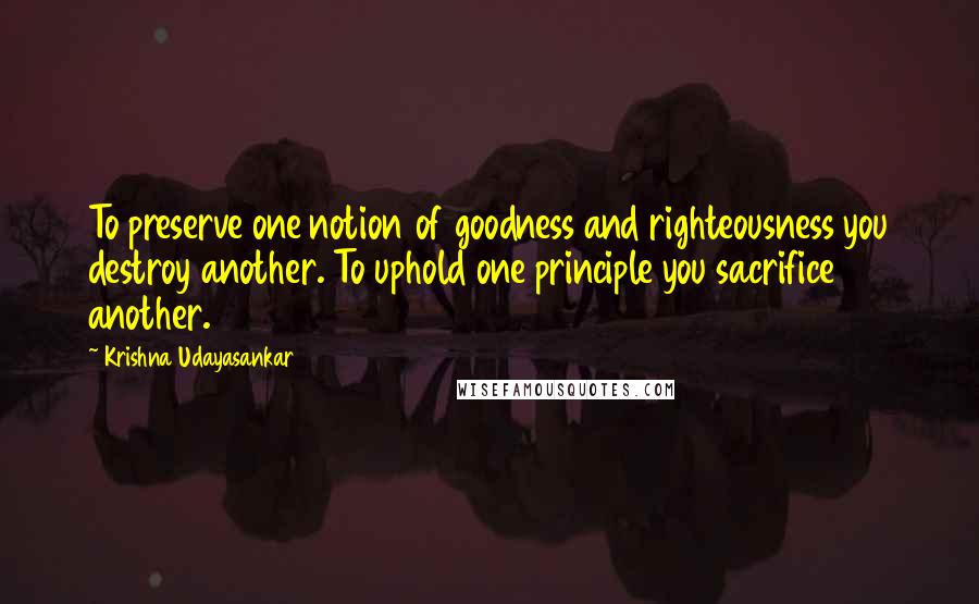 Krishna Udayasankar Quotes: To preserve one notion of goodness and righteousness you destroy another. To uphold one principle you sacrifice another.