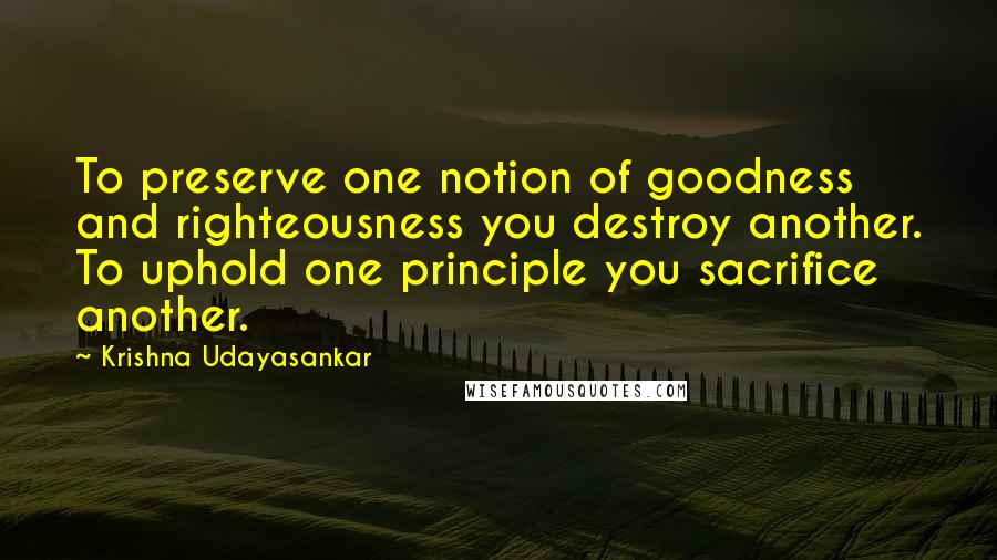 Krishna Udayasankar Quotes: To preserve one notion of goodness and righteousness you destroy another. To uphold one principle you sacrifice another.