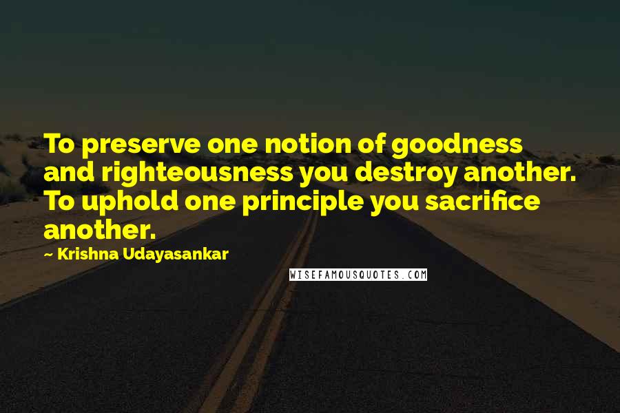 Krishna Udayasankar Quotes: To preserve one notion of goodness and righteousness you destroy another. To uphold one principle you sacrifice another.