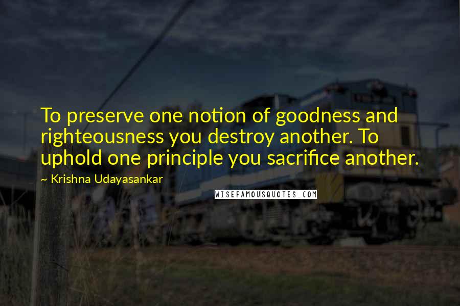 Krishna Udayasankar Quotes: To preserve one notion of goodness and righteousness you destroy another. To uphold one principle you sacrifice another.