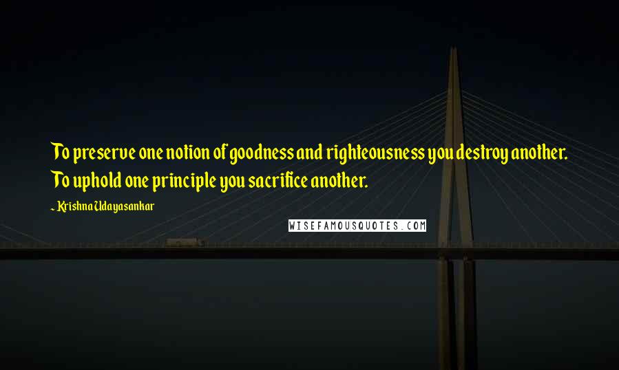 Krishna Udayasankar Quotes: To preserve one notion of goodness and righteousness you destroy another. To uphold one principle you sacrifice another.