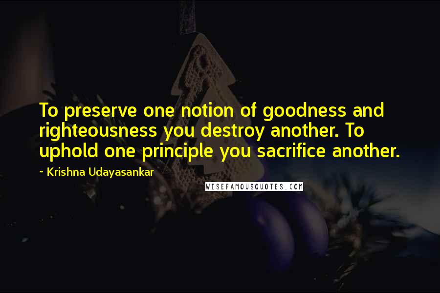 Krishna Udayasankar Quotes: To preserve one notion of goodness and righteousness you destroy another. To uphold one principle you sacrifice another.