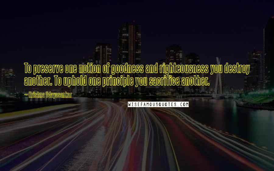 Krishna Udayasankar Quotes: To preserve one notion of goodness and righteousness you destroy another. To uphold one principle you sacrifice another.