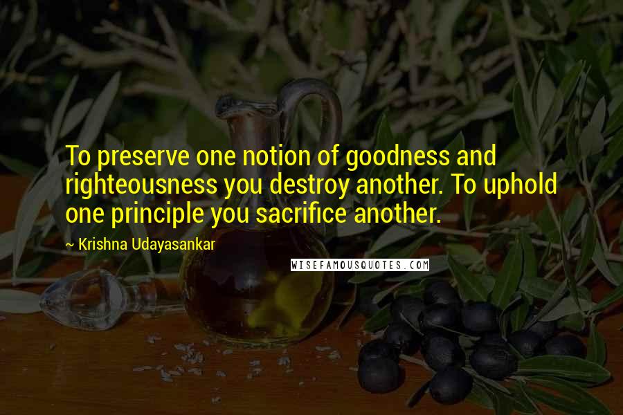 Krishna Udayasankar Quotes: To preserve one notion of goodness and righteousness you destroy another. To uphold one principle you sacrifice another.