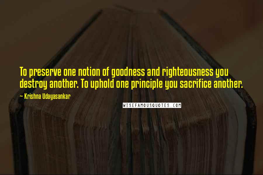 Krishna Udayasankar Quotes: To preserve one notion of goodness and righteousness you destroy another. To uphold one principle you sacrifice another.