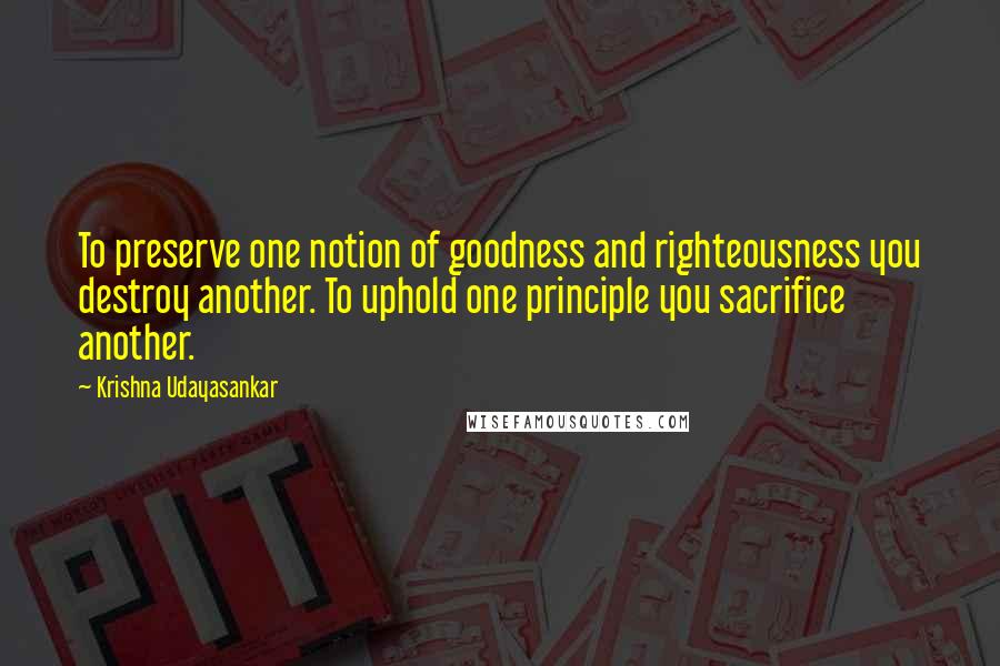 Krishna Udayasankar Quotes: To preserve one notion of goodness and righteousness you destroy another. To uphold one principle you sacrifice another.