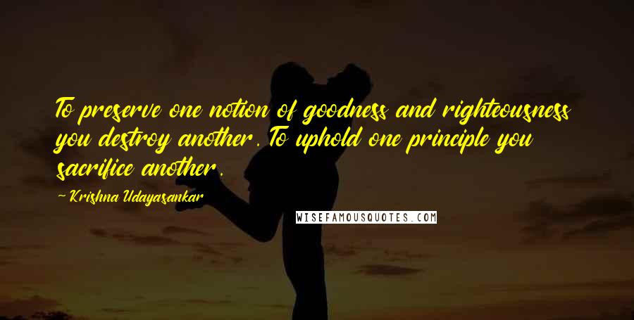 Krishna Udayasankar Quotes: To preserve one notion of goodness and righteousness you destroy another. To uphold one principle you sacrifice another.