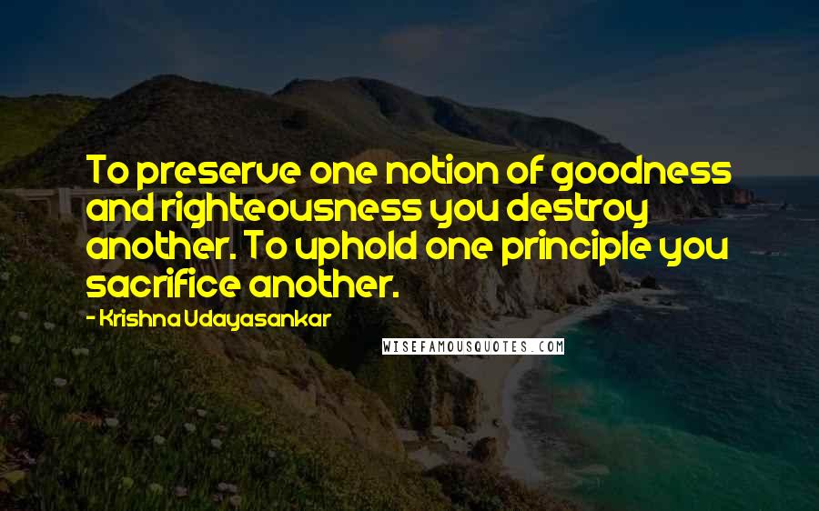 Krishna Udayasankar Quotes: To preserve one notion of goodness and righteousness you destroy another. To uphold one principle you sacrifice another.