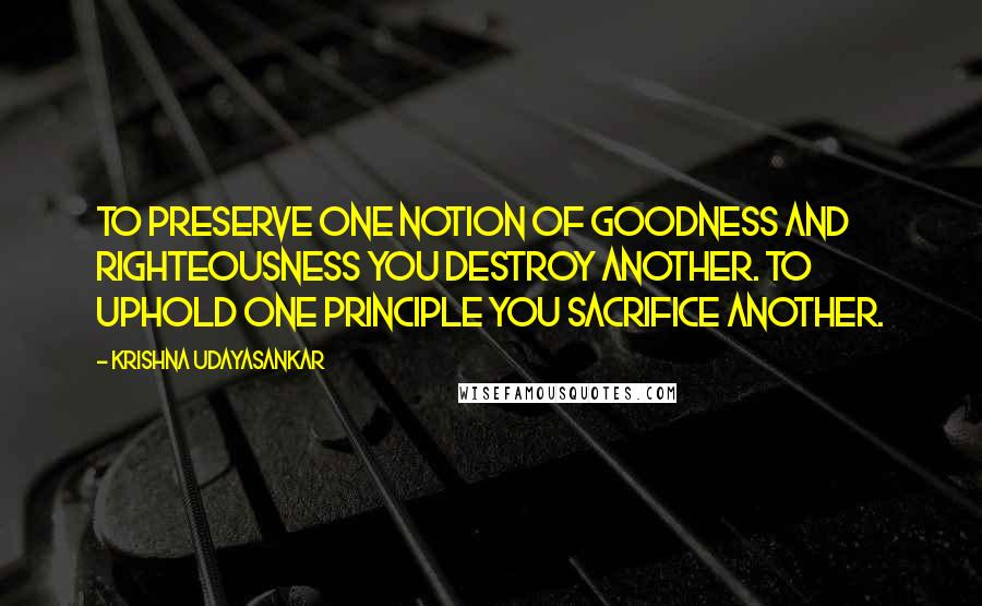 Krishna Udayasankar Quotes: To preserve one notion of goodness and righteousness you destroy another. To uphold one principle you sacrifice another.