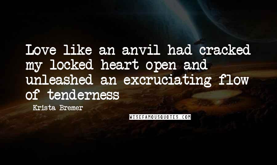 Krista Bremer Quotes: Love like an anvil had cracked my locked heart open and unleashed an excruciating flow of tenderness