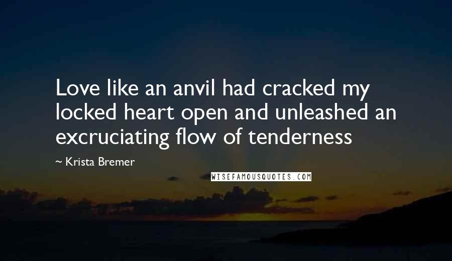 Krista Bremer Quotes: Love like an anvil had cracked my locked heart open and unleashed an excruciating flow of tenderness