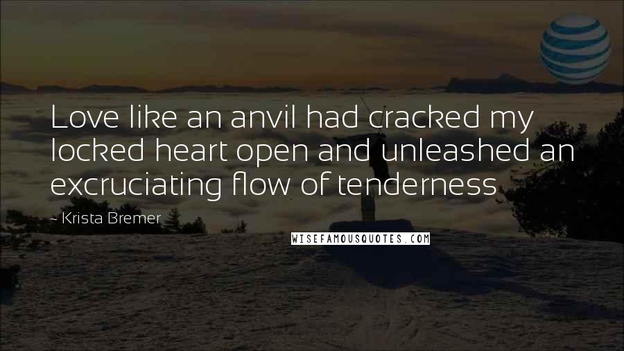 Krista Bremer Quotes: Love like an anvil had cracked my locked heart open and unleashed an excruciating flow of tenderness