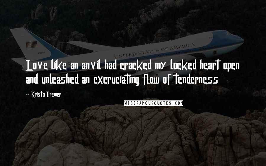 Krista Bremer Quotes: Love like an anvil had cracked my locked heart open and unleashed an excruciating flow of tenderness