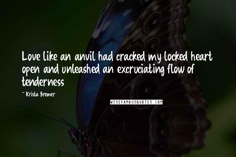 Krista Bremer Quotes: Love like an anvil had cracked my locked heart open and unleashed an excruciating flow of tenderness