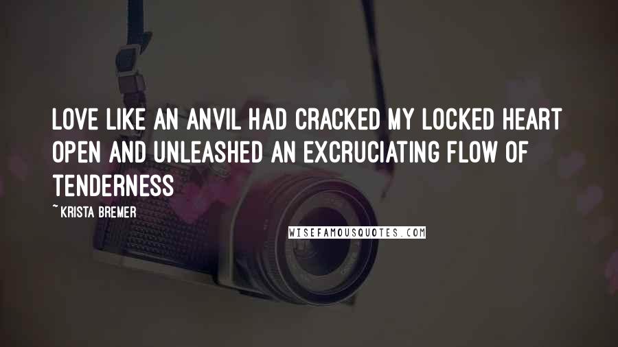 Krista Bremer Quotes: Love like an anvil had cracked my locked heart open and unleashed an excruciating flow of tenderness