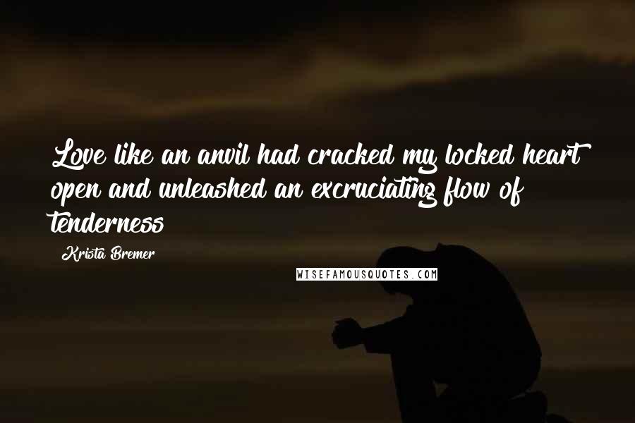 Krista Bremer Quotes: Love like an anvil had cracked my locked heart open and unleashed an excruciating flow of tenderness