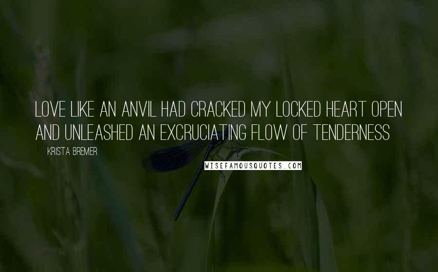 Krista Bremer Quotes: Love like an anvil had cracked my locked heart open and unleashed an excruciating flow of tenderness