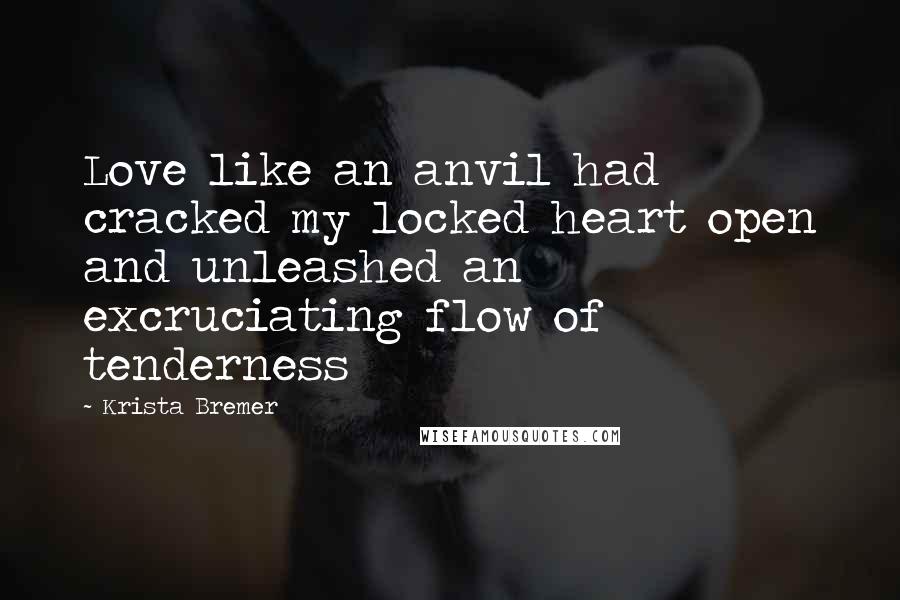 Krista Bremer Quotes: Love like an anvil had cracked my locked heart open and unleashed an excruciating flow of tenderness